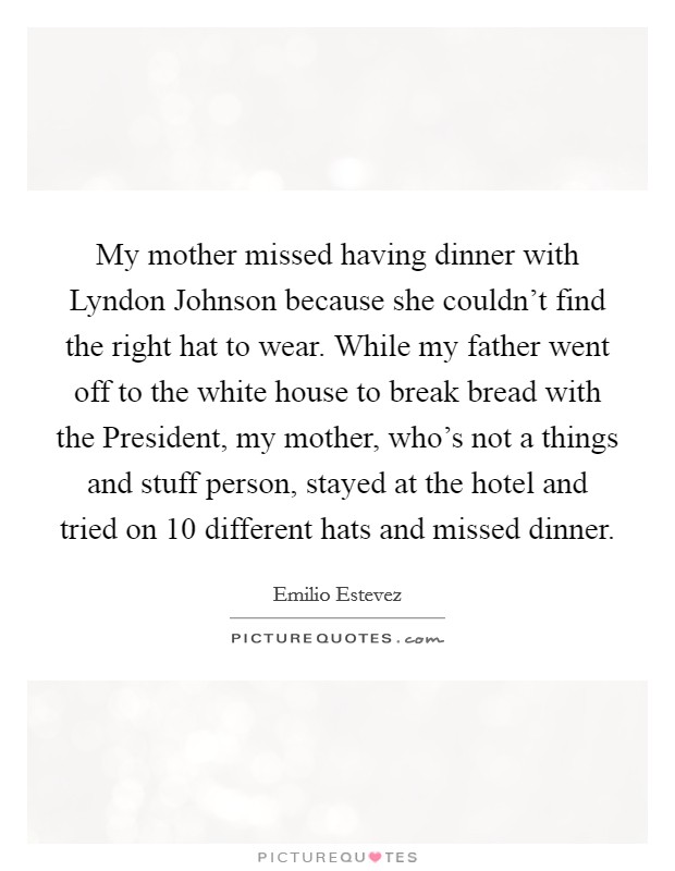My mother missed having dinner with Lyndon Johnson because she couldn't find the right hat to wear. While my father went off to the white house to break bread with the President, my mother, who's not a things and stuff person, stayed at the hotel and tried on 10 different hats and missed dinner Picture Quote #1
