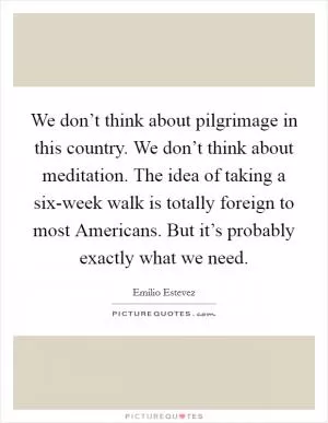 We don’t think about pilgrimage in this country. We don’t think about meditation. The idea of taking a six-week walk is totally foreign to most Americans. But it’s probably exactly what we need Picture Quote #1