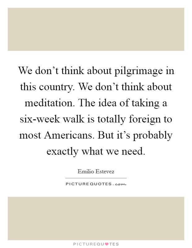 We don't think about pilgrimage in this country. We don't think about meditation. The idea of taking a six-week walk is totally foreign to most Americans. But it's probably exactly what we need Picture Quote #1