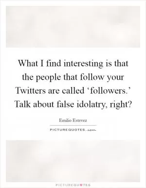 What I find interesting is that the people that follow your Twitters are called ‘followers.’ Talk about false idolatry, right? Picture Quote #1