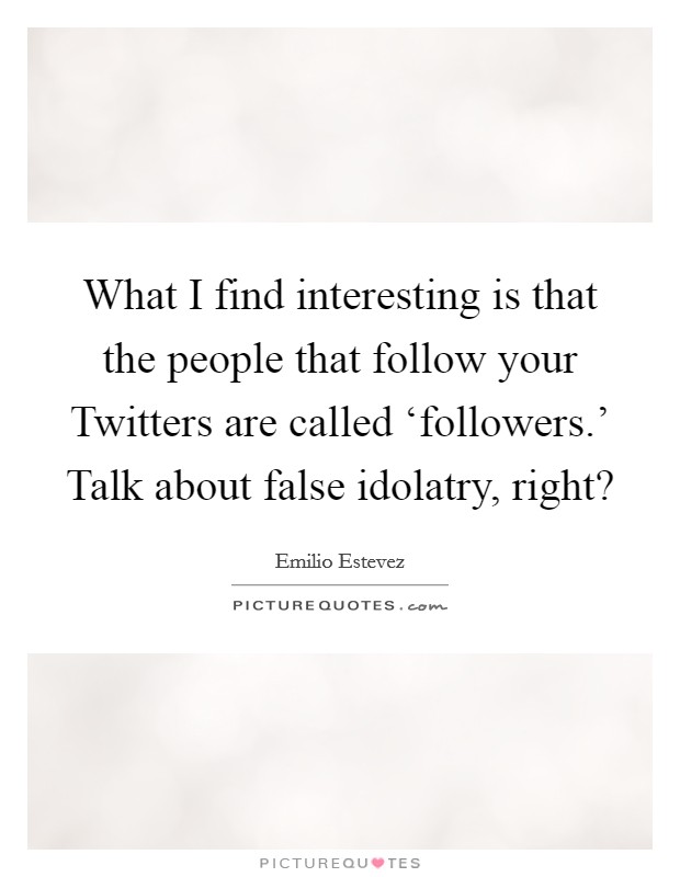What I find interesting is that the people that follow your Twitters are called ‘followers.' Talk about false idolatry, right? Picture Quote #1