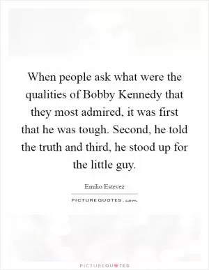 When people ask what were the qualities of Bobby Kennedy that they most admired, it was first that he was tough. Second, he told the truth and third, he stood up for the little guy Picture Quote #1