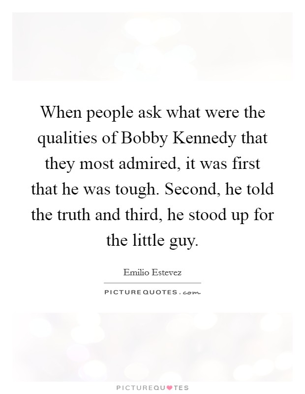 When people ask what were the qualities of Bobby Kennedy that they most admired, it was first that he was tough. Second, he told the truth and third, he stood up for the little guy Picture Quote #1