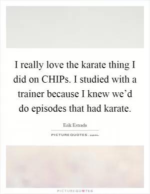 I really love the karate thing I did on CHIPs. I studied with a trainer because I knew we’d do episodes that had karate Picture Quote #1