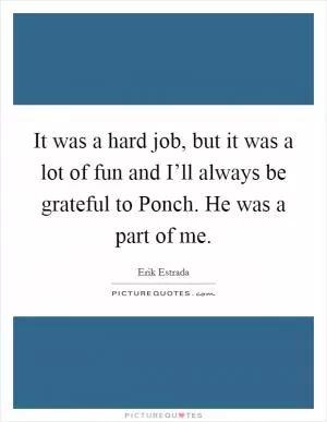 It was a hard job, but it was a lot of fun and I’ll always be grateful to Ponch. He was a part of me Picture Quote #1