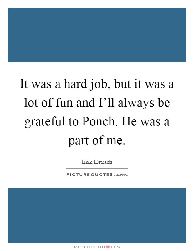 It was a hard job, but it was a lot of fun and I'll always be grateful to Ponch. He was a part of me Picture Quote #1