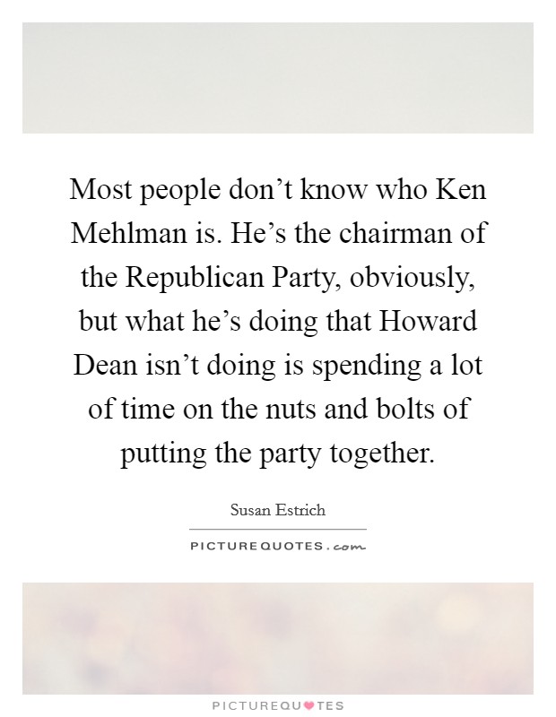 Most people don't know who Ken Mehlman is. He's the chairman of the Republican Party, obviously, but what he's doing that Howard Dean isn't doing is spending a lot of time on the nuts and bolts of putting the party together Picture Quote #1