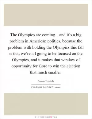 The Olympics are coming... and it’s a big problem in American politics, because the problem with holding the Olympics this fall is that we’re all going to be focused on the Olympics, and it makes that window of opportunity for Gore to win the election that much smaller Picture Quote #1