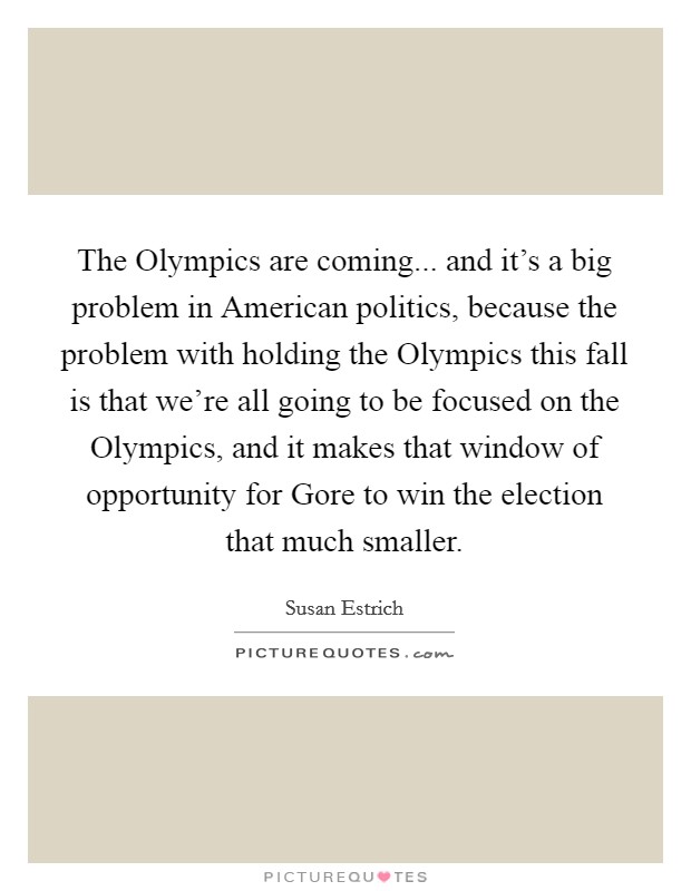 The Olympics are coming... and it's a big problem in American politics, because the problem with holding the Olympics this fall is that we're all going to be focused on the Olympics, and it makes that window of opportunity for Gore to win the election that much smaller Picture Quote #1