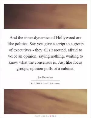 And the inner dynamics of Hollywood are like politics. Say you give a script to a group of executives - they all sit around, afraid to voice an opinion, saying nothing, waiting to know what the consensus is. Just like focus groups, opinion polls or a cabinet Picture Quote #1