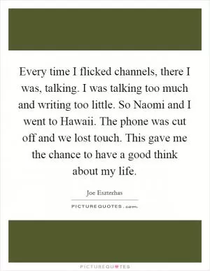 Every time I flicked channels, there I was, talking. I was talking too much and writing too little. So Naomi and I went to Hawaii. The phone was cut off and we lost touch. This gave me the chance to have a good think about my life Picture Quote #1