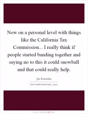 Now on a personal level with things like the California Tax Commission... I really think if people started banding together and saying no to this it could snowball and that could really help Picture Quote #1