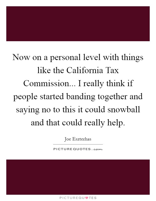 Now on a personal level with things like the California Tax Commission... I really think if people started banding together and saying no to this it could snowball and that could really help Picture Quote #1