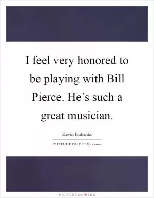 I feel very honored to be playing with Bill Pierce. He’s such a great musician Picture Quote #1