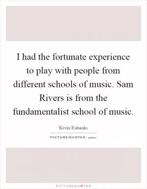 I had the fortunate experience to play with people from different schools of music. Sam Rivers is from the fundamentalist school of music Picture Quote #1