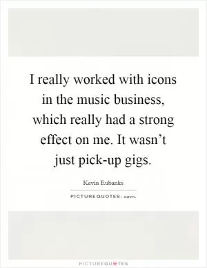 I really worked with icons in the music business, which really had a strong effect on me. It wasn’t just pick-up gigs Picture Quote #1