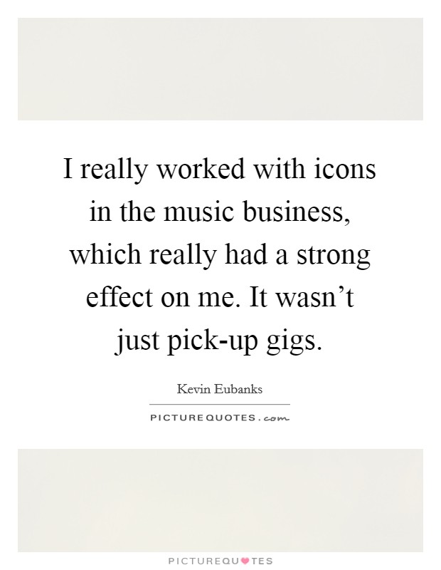 I really worked with icons in the music business, which really had a strong effect on me. It wasn't just pick-up gigs Picture Quote #1