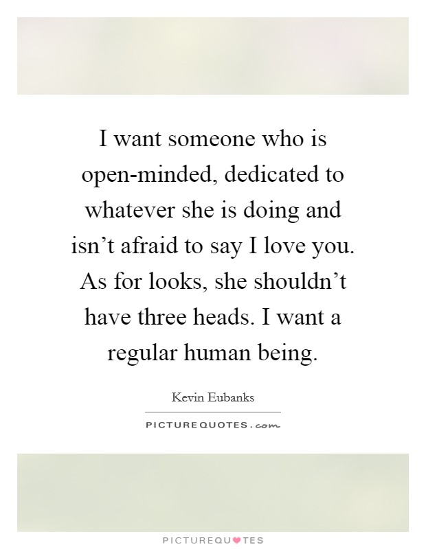 I want someone who is open-minded, dedicated to whatever she is doing and isn't afraid to say I love you. As for looks, she shouldn't have three heads. I want a regular human being Picture Quote #1