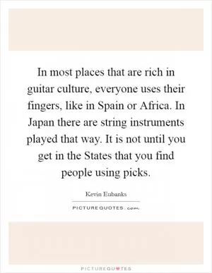 In most places that are rich in guitar culture, everyone uses their fingers, like in Spain or Africa. In Japan there are string instruments played that way. It is not until you get in the States that you find people using picks Picture Quote #1
