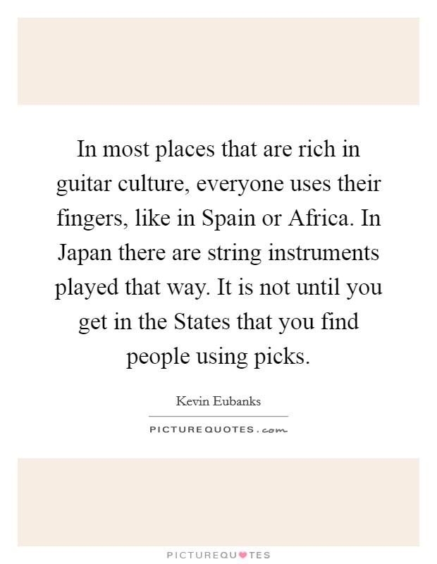 In most places that are rich in guitar culture, everyone uses their fingers, like in Spain or Africa. In Japan there are string instruments played that way. It is not until you get in the States that you find people using picks Picture Quote #1
