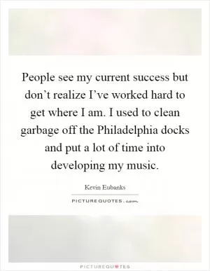 People see my current success but don’t realize I’ve worked hard to get where I am. I used to clean garbage off the Philadelphia docks and put a lot of time into developing my music Picture Quote #1