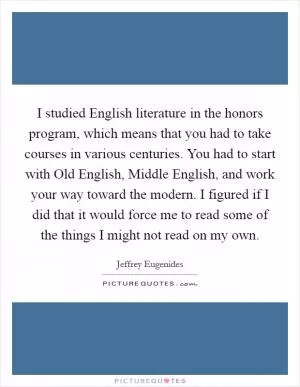 I studied English literature in the honors program, which means that you had to take courses in various centuries. You had to start with Old English, Middle English, and work your way toward the modern. I figured if I did that it would force me to read some of the things I might not read on my own Picture Quote #1