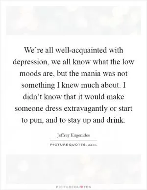 We’re all well-acquainted with depression, we all know what the low moods are, but the mania was not something I knew much about. I didn’t know that it would make someone dress extravagantly or start to pun, and to stay up and drink Picture Quote #1
