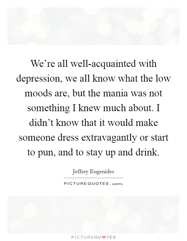We're all well-acquainted with depression, we all know what the low moods are, but the mania was not something I knew much about. I didn't know that it would make someone dress extravagantly or start to pun, and to stay up and drink Picture Quote #1