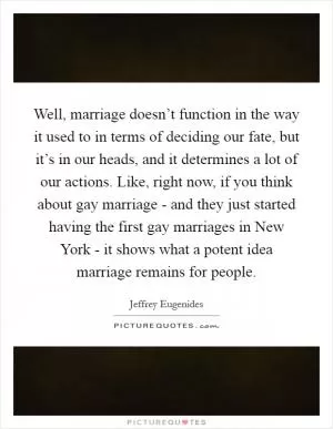 Well, marriage doesn’t function in the way it used to in terms of deciding our fate, but it’s in our heads, and it determines a lot of our actions. Like, right now, if you think about gay marriage - and they just started having the first gay marriages in New York - it shows what a potent idea marriage remains for people Picture Quote #1
