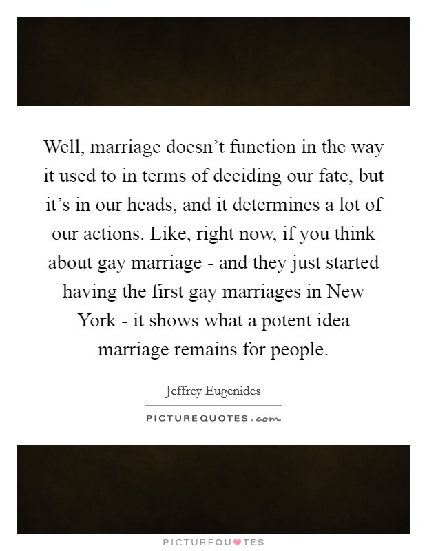 Well, marriage doesn't function in the way it used to in terms of deciding our fate, but it's in our heads, and it determines a lot of our actions. Like, right now, if you think about gay marriage - and they just started having the first gay marriages in New York - it shows what a potent idea marriage remains for people Picture Quote #1