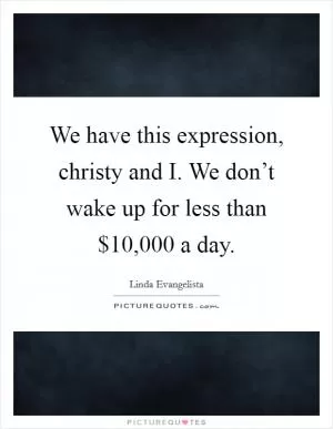 We have this expression, christy and I. We don’t wake up for less than $10,000 a day Picture Quote #1