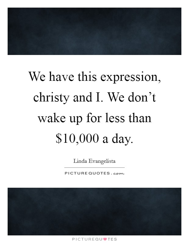 We have this expression, christy and I. We don't wake up for less than $10,000 a day Picture Quote #1