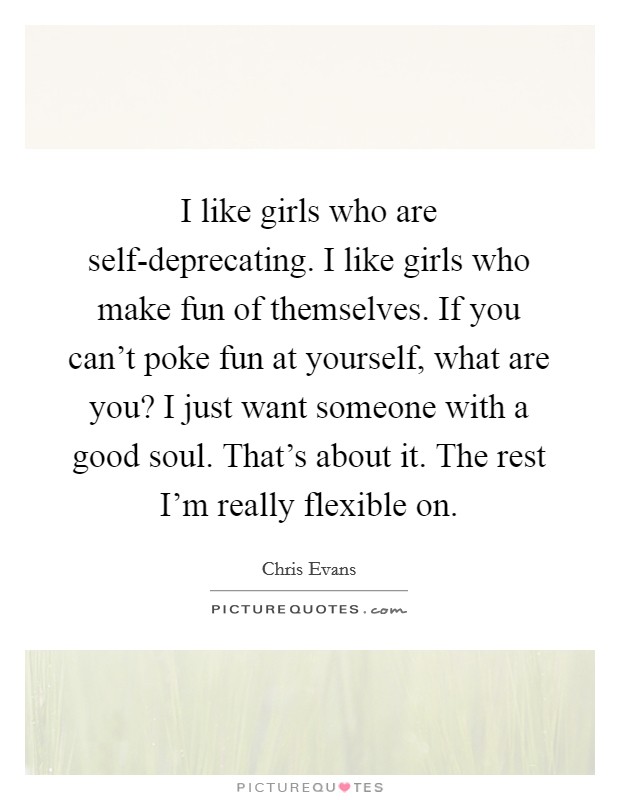 I like girls who are self-deprecating. I like girls who make fun of themselves. If you can't poke fun at yourself, what are you? I just want someone with a good soul. That's about it. The rest I'm really flexible on Picture Quote #1