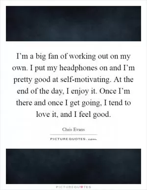 I’m a big fan of working out on my own. I put my headphones on and I’m pretty good at self-motivating. At the end of the day, I enjoy it. Once I’m there and once I get going, I tend to love it, and I feel good Picture Quote #1