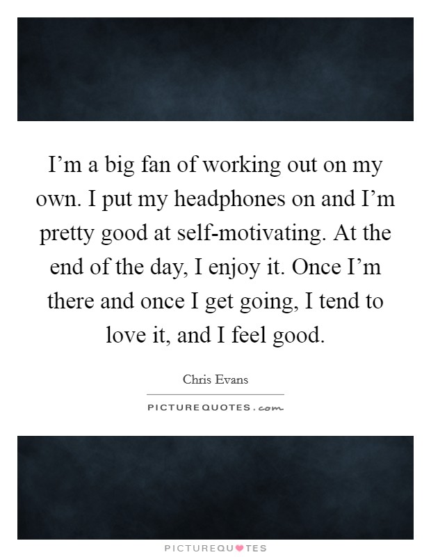 I'm a big fan of working out on my own. I put my headphones on and I'm pretty good at self-motivating. At the end of the day, I enjoy it. Once I'm there and once I get going, I tend to love it, and I feel good Picture Quote #1