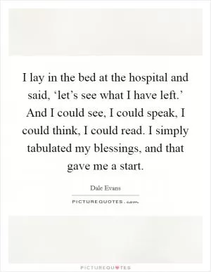 I lay in the bed at the hospital and said, ‘let’s see what I have left.’ And I could see, I could speak, I could think, I could read. I simply tabulated my blessings, and that gave me a start Picture Quote #1