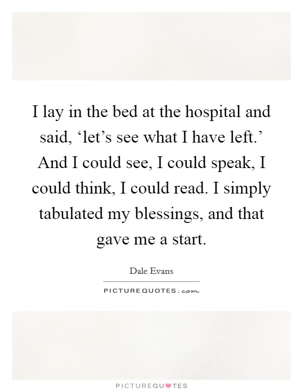 I lay in the bed at the hospital and said, ‘let's see what I have left.' And I could see, I could speak, I could think, I could read. I simply tabulated my blessings, and that gave me a start Picture Quote #1