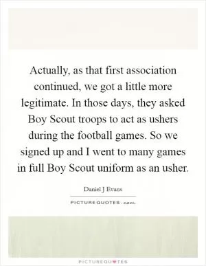 Actually, as that first association continued, we got a little more legitimate. In those days, they asked Boy Scout troops to act as ushers during the football games. So we signed up and I went to many games in full Boy Scout uniform as an usher Picture Quote #1