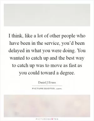 I think, like a lot of other people who have been in the service, you’d been delayed in what you were doing. You wanted to catch up and the best way to catch up was to move as fast as you could toward a degree Picture Quote #1