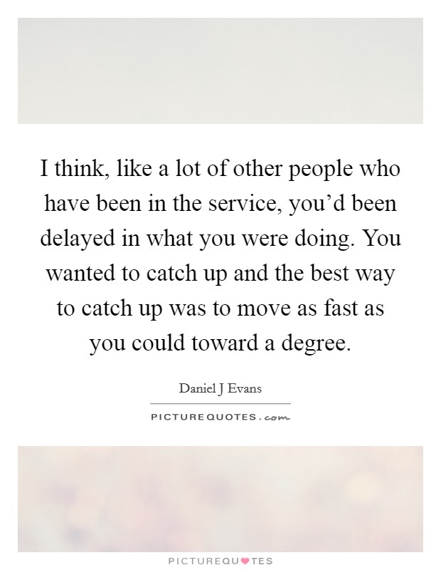 I think, like a lot of other people who have been in the service, you'd been delayed in what you were doing. You wanted to catch up and the best way to catch up was to move as fast as you could toward a degree Picture Quote #1