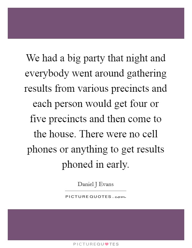 We had a big party that night and everybody went around gathering results from various precincts and each person would get four or five precincts and then come to the house. There were no cell phones or anything to get results phoned in early Picture Quote #1