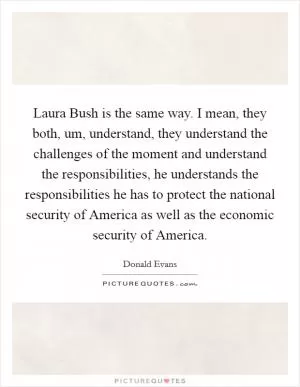 Laura Bush is the same way. I mean, they both, um, understand, they understand the challenges of the moment and understand the responsibilities, he understands the responsibilities he has to protect the national security of America as well as the economic security of America Picture Quote #1