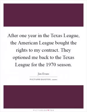 After one year in the Texas League, the American League bought the rights to my contract. They optioned me back to the Texas League for the 1970 season Picture Quote #1