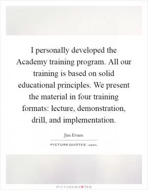 I personally developed the Academy training program. All our training is based on solid educational principles. We present the material in four training formats: lecture, demonstration, drill, and implementation Picture Quote #1