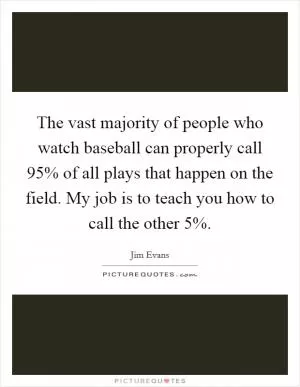 The vast majority of people who watch baseball can properly call 95% of all plays that happen on the field. My job is to teach you how to call the other 5% Picture Quote #1