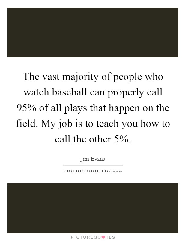 The vast majority of people who watch baseball can properly call 95% of all plays that happen on the field. My job is to teach you how to call the other 5% Picture Quote #1