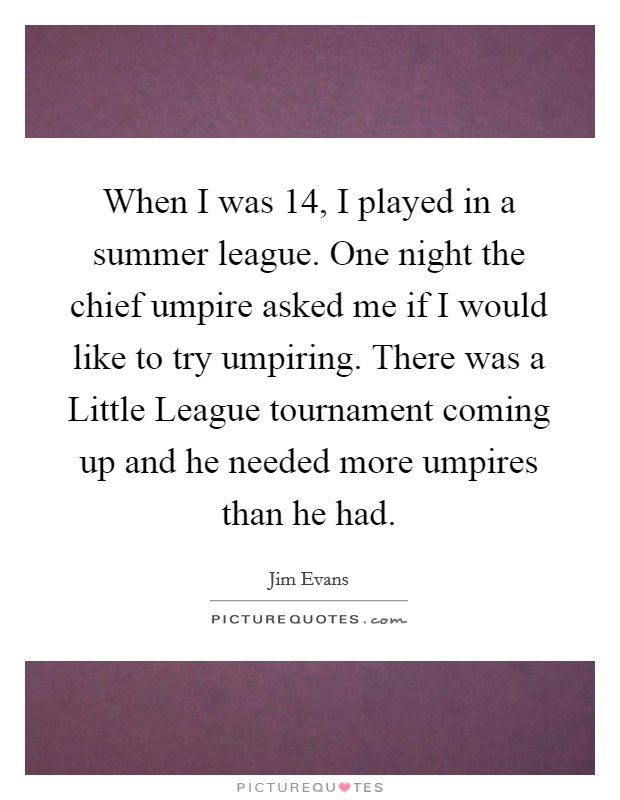 When I was 14, I played in a summer league. One night the chief umpire asked me if I would like to try umpiring. There was a Little League tournament coming up and he needed more umpires than he had Picture Quote #1