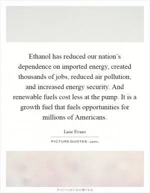Ethanol has reduced our nation’s dependence on imported energy, created thousands of jobs, reduced air pollution, and increased energy security. And renewable fuels cost less at the pump. It is a growth fuel that fuels opportunities for millions of Americans Picture Quote #1
