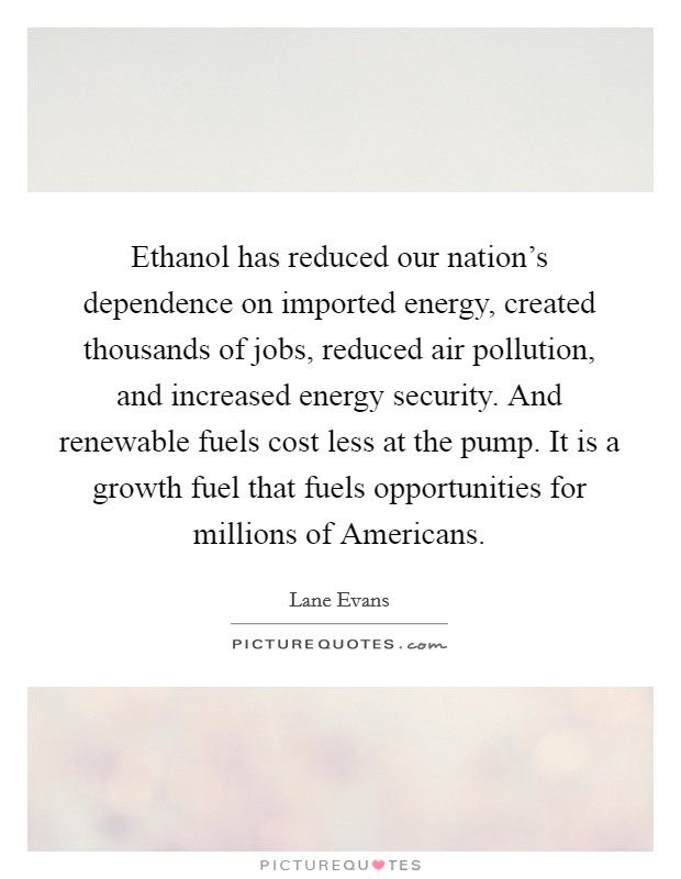 Ethanol has reduced our nation's dependence on imported energy, created thousands of jobs, reduced air pollution, and increased energy security. And renewable fuels cost less at the pump. It is a growth fuel that fuels opportunities for millions of Americans Picture Quote #1