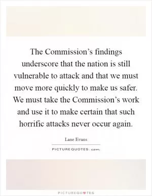 The Commission’s findings underscore that the nation is still vulnerable to attack and that we must move more quickly to make us safer. We must take the Commission’s work and use it to make certain that such horrific attacks never occur again Picture Quote #1